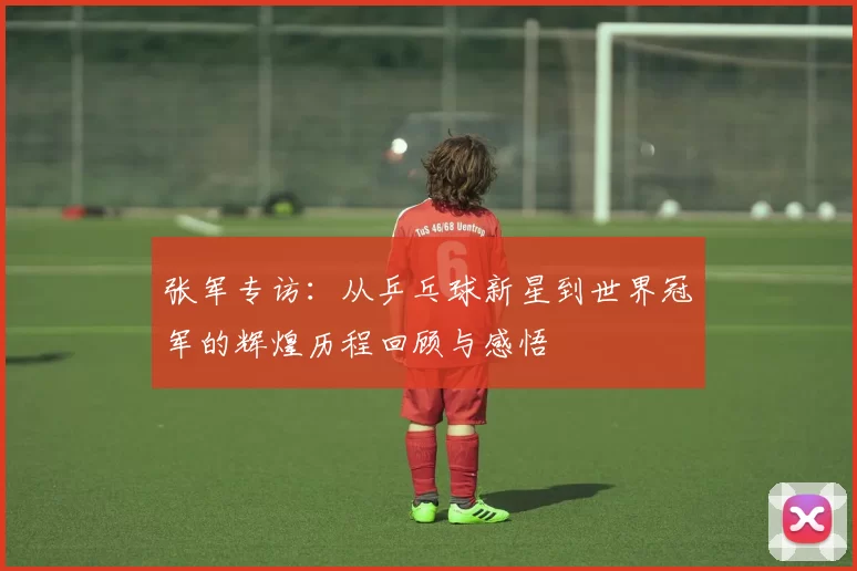 张军专访：从乒乓球新星到世界冠军的辉煌历程回顾与感悟