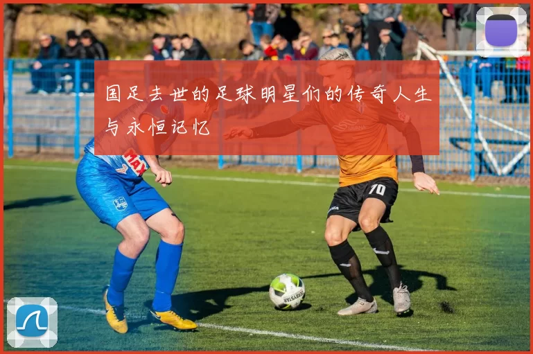 国足去世的足球明星们的传奇人生与永恒记忆