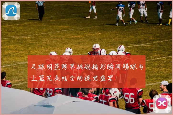 足球明星跨界挑战精彩瞬间踢球与上篮完美结合的视觉盛宴