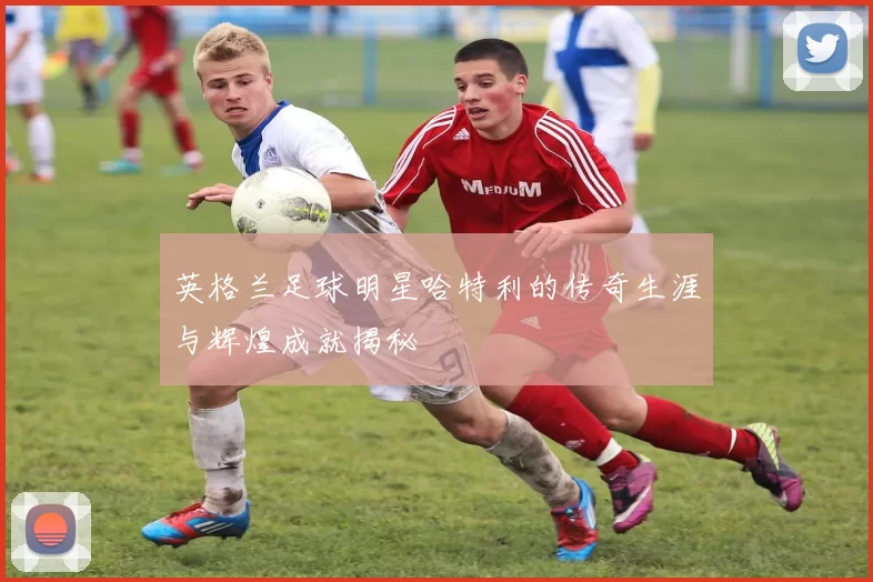 英格兰足球明星哈特利的传奇生涯与辉煌成就揭秘