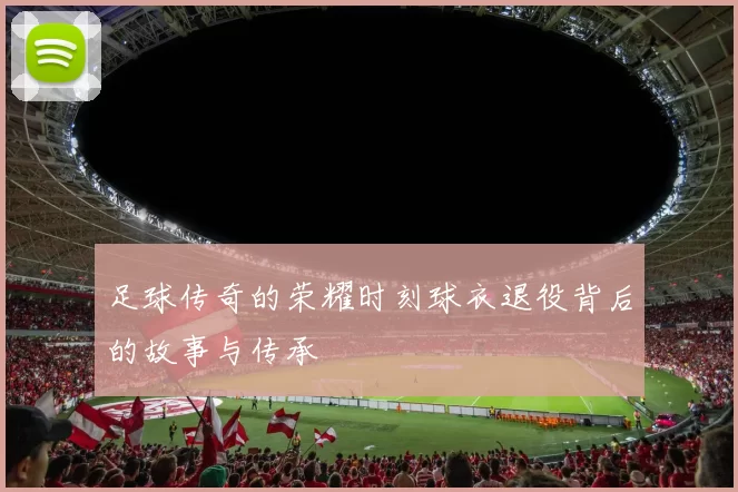 足球传奇的荣耀时刻球衣退役背后的故事与传承